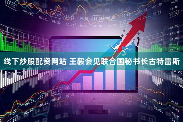 线下炒股配资网站 王毅会见联合国秘书长古特雷斯