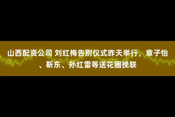 山西配资公司 刘红梅告别仪式昨天举行，章子怡、靳东、孙红雷等送花圈挽联