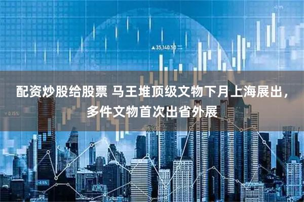 配资炒股给股票 马王堆顶级文物下月上海展出，多件文物首次出省外展