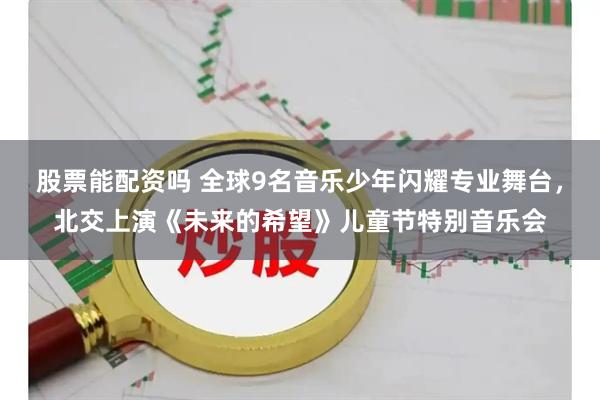 股票能配资吗 全球9名音乐少年闪耀专业舞台，北交上演《未来的希望》儿童节特别音乐会