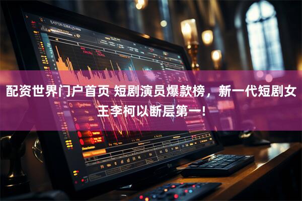 配资世界门户首页 短剧演员爆款榜，新一代短剧女王李柯以断层第一!