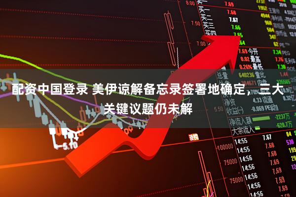 配资中国登录 美伊谅解备忘录签署地确定，三大关键议题仍未解