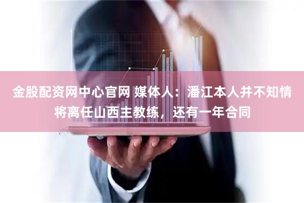 金股配资网中心官网 媒体人：潘江本人并不知情将离任山西主教练，还有一年合同
