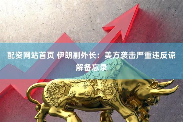 配资网站首页 伊朗副外长：美方袭击严重违反谅解备忘录
