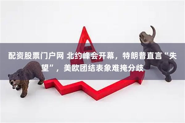 配资股票门户网 北约峰会开幕，特朗普直言“失望”，美欧团结表象难掩分歧