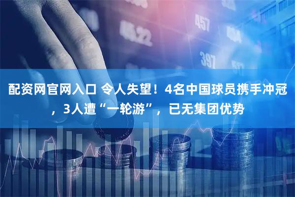 配资网官网入口 令人失望！4名中国球员携手冲冠，3人遭“一轮游”，已无集团优势